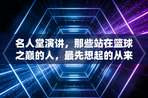 名人堂演讲，那些站在篮球之巅的人，最先想起的从来不是奖杯
