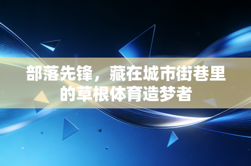 部落先锋,藏在城市街巷里的草根体育造梦者 部落先锋,藏在城市街巷里的草根体育造梦者