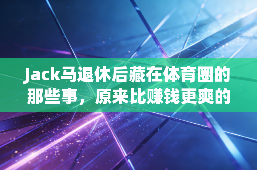 Jack马退休后藏在体育圈的那些事，原来比赚钱更爽的是活成自己的运动玩家