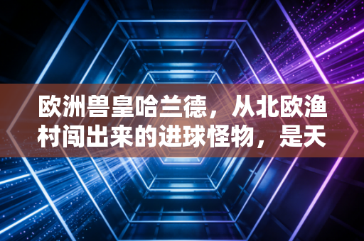 欧洲兽皇哈兰德，从北欧渔村闯出来的进球怪物，是天赋更是普通人能抄的成长参考答案