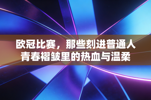 欧冠比赛,那些刻进普通人青春褶皱里的热血与温柔 欧冠比赛,那些刻进普通人青春褶皱里的热血与温柔