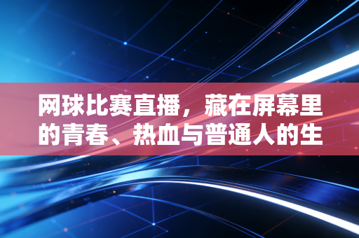 网球比赛直播,藏在屏幕里的青春、热血与普通人的生活锚点 网球比赛直播,藏在屏幕里的青春、热血与普通人的生活锚点