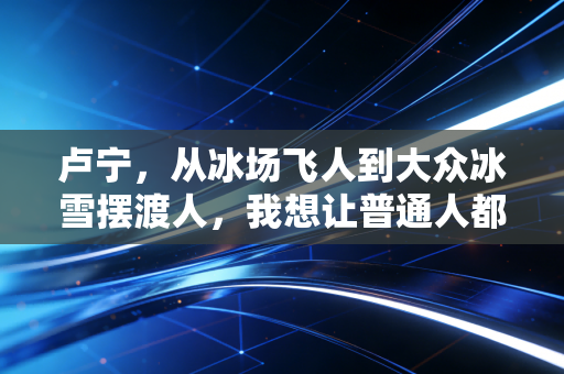 卢宁，从冰场飞人到大众冰雪摆渡人，我想让普通人都敢踩上冰刀