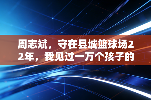 周志斌,守在县城篮球场22年,我见过一万个孩子的篮球梦 周志斌,守在县城篮球场22年,我见过一万个孩子的篮球梦