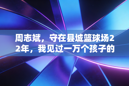 周志斌，守在县城篮球场22年，我见过一万个孩子的篮球梦
