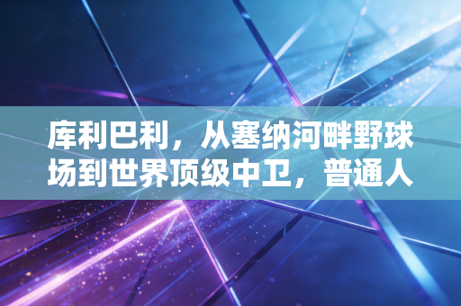 库利巴利,从塞纳河畔野球场到世界顶级中卫,普通人的奋斗从来都比爽文动人 库利巴利,从塞纳河畔野球场到世界顶级中卫,普通人的奋斗从来都比爽文动人