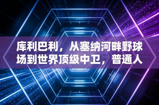 库利巴利,从塞纳河畔野球场到世界顶级中卫,普通人的奋斗从来都比爽文动人 库利巴利,从塞纳河畔野球场到世界顶级中卫,普通人的奋斗从来都比爽文动人