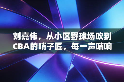 刘嘉伟,从小区野球场吹到CBA的哨子匠,每一声哨响都是对热爱的兑现 刘嘉伟,从小区野球场吹到CBA的哨子匠,每一声哨响都是对热爱的兑现