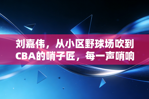 刘嘉伟，从小区野球场吹到CBA的哨子匠，每一声哨响都是对热爱的兑现
