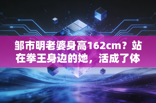 邹市明老婆身高162cm?站在拳王身边的她,活成了体育圈最强贤内助样本 邹市明老婆身高162cm?站在拳王身边的她,活成了体育圈最强贤内助样本