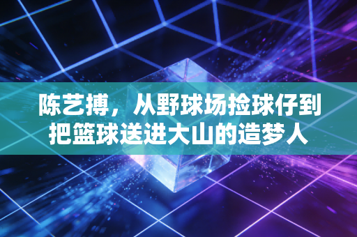 陈艺搏,从野球场捡球仔到把篮球送进大山的造梦人 陈艺搏,从野球场捡球仔到把篮球送进大山的造梦人