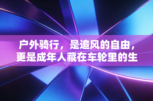 户外骑行,是追风的自由,更是成年人藏在车轮里的生活解药 户外骑行,是追风的自由,更是成年人藏在车轮里的生活解药
