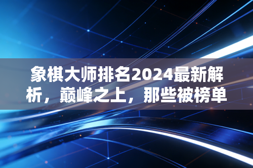 象棋大师排名2024最新解析，巅峰之上，那些被榜单藏住的热爱与遗憾
