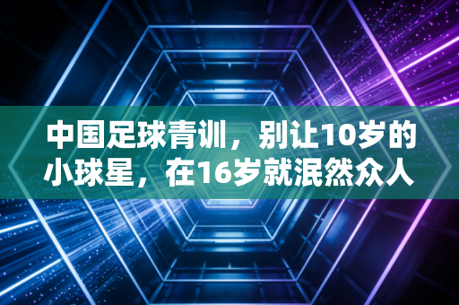 中国足球青训,别让10岁的小球星,在16岁就泯然众人 中国足球青训,别让10岁的小球星,在16岁就泯然众人
