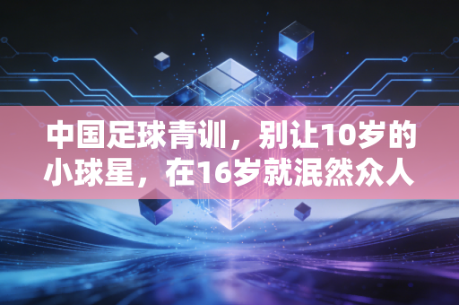 中国足球青训，别让10岁的小球星，在16岁就泯然众人