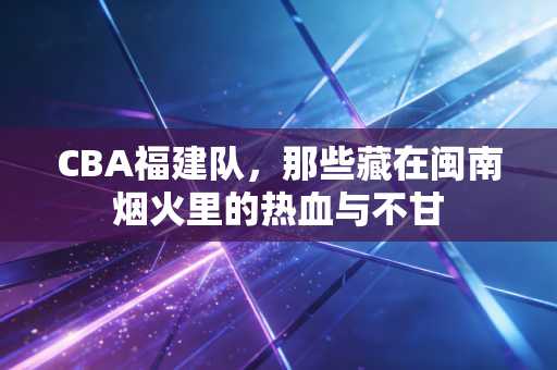 CBA福建队,那些藏在闽南烟火里的热血与不甘 CBA福建队,那些藏在闽南烟火里的热血与不甘