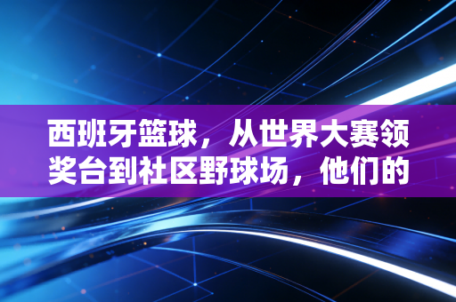 西班牙篮球,从世界大赛领奖台到社区野球场,他们的成功我们真的可以复制 西班牙篮球,从世界大赛领奖台到社区野球场,他们的成功我们真的可以复制