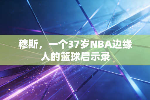 穆斯,一个37岁NBA边缘人的篮球启示录 穆斯,一个37岁NBA边缘人的篮球启示录