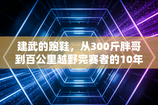 建武的跑鞋,从300斤胖哥到百公里越野完赛者的10年奔跑路 建武的跑鞋,从300斤胖哥到百公里越野完赛者的10年奔跑路