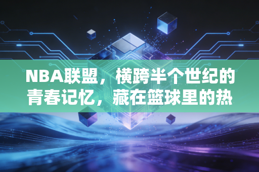 NBA联盟，横跨半个世纪的青春记忆，藏在篮球里的热血与人生答案