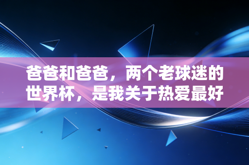 爸爸和爸爸,两个老球迷的世界杯,是我关于热爱最好的教科书 爸爸和爸爸,两个老球迷的世界杯,是我关于热爱最好的教科书