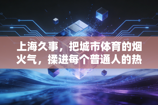 上海久事,把城市体育的烟火气,揉进每个普通人的热爱里 上海久事,把城市体育的烟火气,揉进每个普通人的热爱里