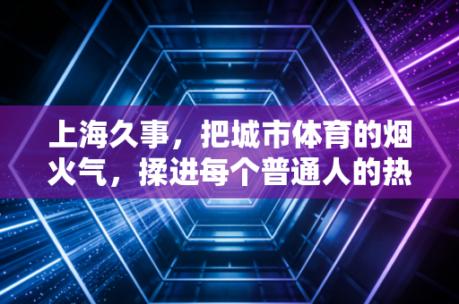 上海久事,把城市体育的烟火气,揉进每个普通人的热爱里 上海久事,把城市体育的烟火气,揉进每个普通人的热爱里