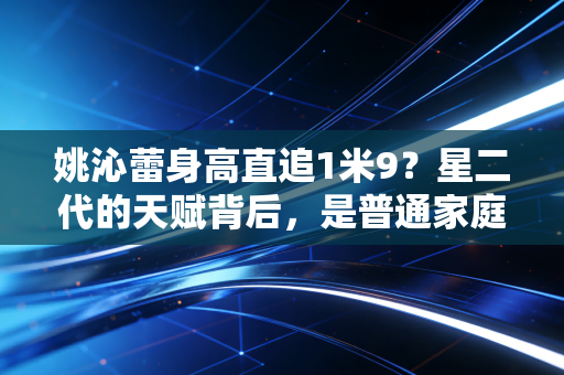 姚沁蕾身高直追1米9?星二代的天赋背后,是普通家庭也能抄的运动成长作业 姚沁蕾身高直追1米9?星二代的天赋背后,是普通家庭也能抄的运动成长作业