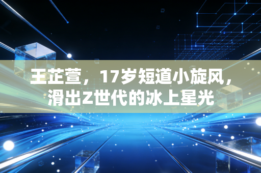 王芷萱，17岁短道小旋风，滑出Z世代的冰上星光