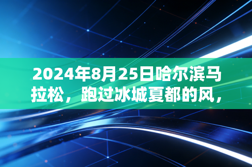 2024年8月25日哈尔滨马拉松，跑过冰城夏都的风，才懂什么是中国最有「烟火气」的顶配马拉松