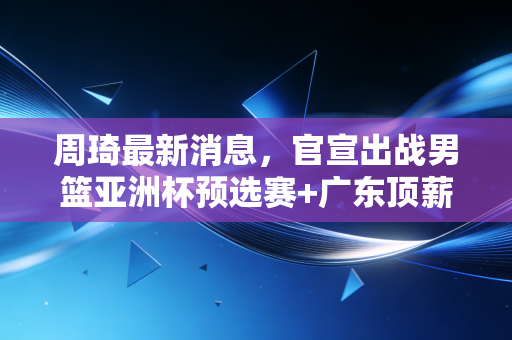 周琦最新消息,官宣出战男篮亚洲杯预选赛+广东顶薪续约,沉浮6年他终于活成了自己的靠山 周琦最新消息,官宣出战男篮亚洲杯预选赛+广东顶薪续约,沉浮6年他终于活成了自己的靠山