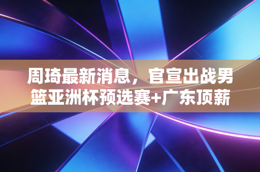 周琦最新消息，官宣出战男篮亚洲杯预选赛+广东顶薪续约，沉浮6年他终于活成了自己的靠山