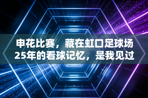 申花比赛,藏在虹口足球场25年的看球记忆,是我见过最滚烫的城市烟火 申花比赛,藏在虹口足球场25年的看球记忆,是我见过最滚烫的城市烟火