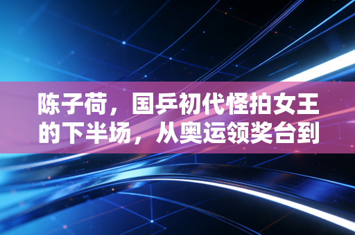 陈子荷,国乒初代怪拍女王的下半场,从奥运领奖台到青训桌台的热爱从未降温 陈子荷,国乒初代怪拍女王的下半场,从奥运领奖台到青训桌台的热爱从未降温