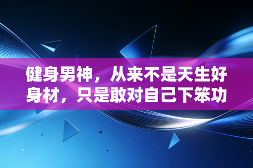 健身男神,从来不是天生好身材,只是敢对自己下笨功夫 健身男神,从来不是天生好身材,只是敢对自己下笨功夫