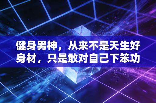 健身男神，从来不是天生好身材，只是敢对自己下笨功夫