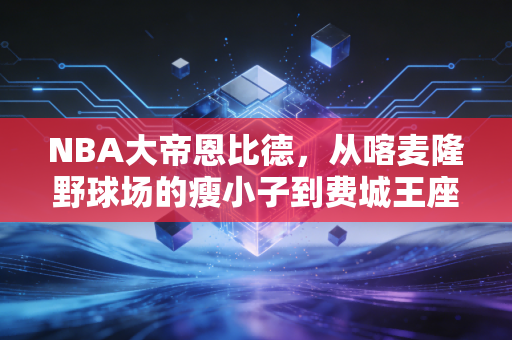 NBA大帝恩比德,从喀麦隆野球场的瘦小子到费城王座的哭包霸主 NBA大帝恩比德,从喀麦隆野球场的瘦小子到费城王座的哭包霸主
