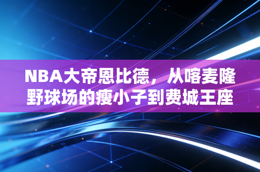 NBA大帝恩比德,从喀麦隆野球场的瘦小子到费城王座的哭包霸主 NBA大帝恩比德,从喀麦隆野球场的瘦小子到费城王座的哭包霸主