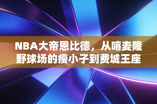 NBA大帝恩比德，从喀麦隆野球场的瘦小子到费城王座的哭包霸主
