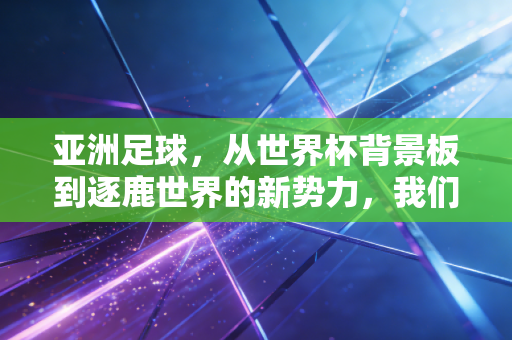 亚洲足球,从世界杯背景板到逐鹿世界的新势力,我们走了多少弯路又攒了多少底气 亚洲足球,从世界杯背景板到逐鹿世界的新势力,我们走了多少弯路又攒了多少底气