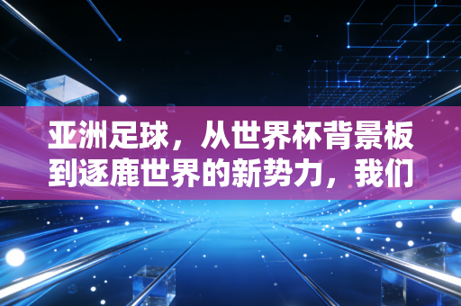 亚洲足球,从世界杯背景板到逐鹿世界的新势力,我们走了多少弯路又攒了多少底气 亚洲足球,从世界杯背景板到逐鹿世界的新势力,我们走了多少弯路又攒了多少底气