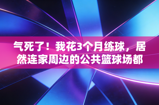 气死了！我花3个月练球，居然连家周边的公共篮球场都订不到？