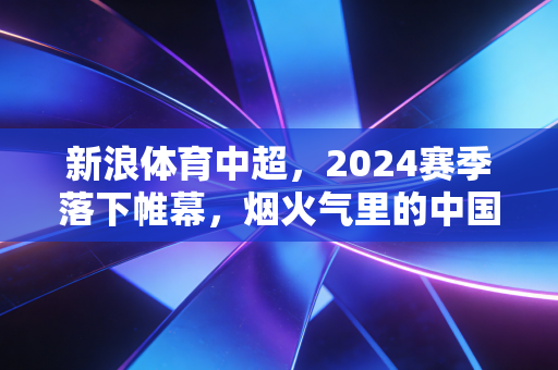 新浪体育中超，2024赛季落下帷幕，烟火气里的中国足球从来不止胜负