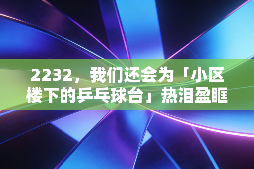 2232，我们还会为「小区楼下的乒乓球台」热泪盈眶吗？