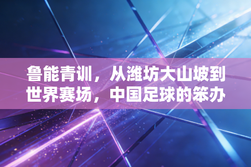 鲁能青训，从潍坊大山坡到世界赛场，中国足球的笨办法为什么值得抄作业？