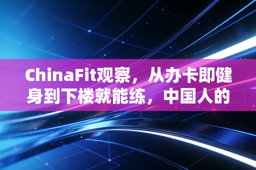 ChinaFit观察,从办卡即健身到下楼就能练,中国人的健身观终于落地了 ChinaFit观察,从办卡即健身到下楼就能练,中国人的健身观终于落地了