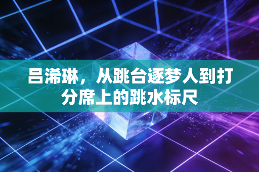 吕浠琳,从跳台逐梦人到打分席上的跳水标尺 吕浠琳,从跳台逐梦人到打分席上的跳水标尺