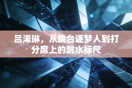 吕浠琳,从跳台逐梦人到打分席上的跳水标尺 吕浠琳,从跳台逐梦人到打分席上的跳水标尺