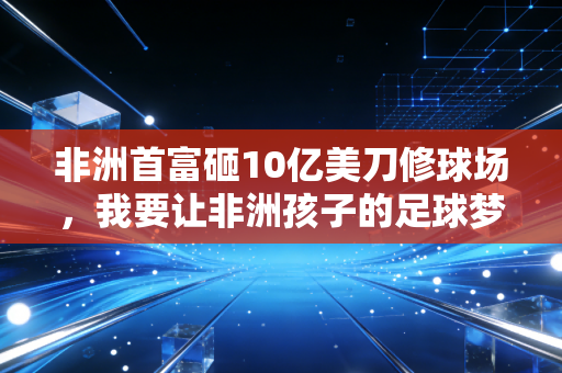 非洲首富砸10亿美刀修球场,我要让非洲孩子的足球梦,不用飘去欧洲才能实现 非洲首富砸10亿美刀修球场,我要让非洲孩子的足球梦,不用飘去欧洲才能实现