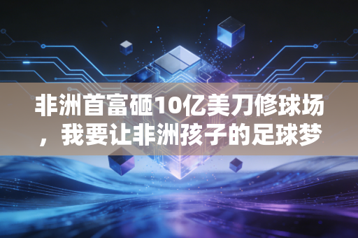 非洲首富砸10亿美刀修球场,我要让非洲孩子的足球梦,不用飘去欧洲才能实现 非洲首富砸10亿美刀修球场,我要让非洲孩子的足球梦,不用飘去欧洲才能实现
